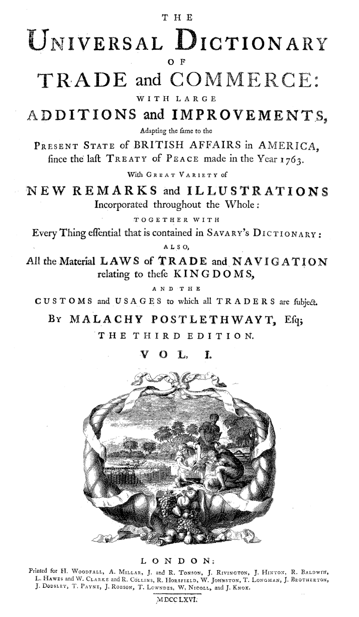 handle is hein.beal/univdcry0001 and id is 1 raw text is: 
                    THE


    NIVERSAL DICTIONARY
                     O F

  TRADE and COMMERCE:
                WITH LARGE

ADDITIONS and IMPROVEMENTS,
                 Adapting the fame to the
 PRESENT STATE of BRITISH AFFAIRS in AMERICA,
   fince the laft TREATY of PEACE made in the Year 1763.
               With GREAT VARIETY Of

NEW REMARKS and ILLUSTRATIONS
          Incorporated throughout the Whole:
                TOGETHER WITH
 Every Thing effential that is contained in S AVA RY'S DI C TI O N A RY:
                    ALSO,

AlltheMaterial LAWS of TRADE and NAVIGATION
           relating to thefe KINGDOMS,
                   A N D T H E
 CUSTOMS and USAGES to which all TRADERS are fubjea.

   By MALACHY POSTLETHWAYT, Efq;
           THE THIRD EDITION.

                 V  0 L,   L








                            7F
          (0













                 LONDON;
Printed for H. WOODFALL, A. MILLAR, J. and R. TomsoN, J. RIVINOTON, J. HINTTON, R. BALDWrN,
L. HAWEs and W. CLARKE and R. COLLINS, R. HORSFIELD, W. JOHENSTON, T. LoN MAN, J. BROTkNRTOS,
J. DOOSLEY, T, PAYNE, J. ROBSoN, T. LowND~s, W, NiCOLL, and J. KNox.
                   \4 DCC LXVI,


