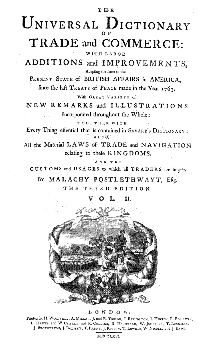 handle is hein.beal/univdcry0002 and id is 1 raw text is: 
                     T H-E


UNIVERSAL DICTIONARY
                      OF

  TRADE and COMMERCE:
                  WITH LARGE

ADDITIONS and IMPROVEMENTS,
                  Adapting the tame to the
  PRESENT STATE of BRITISH AFFAIRS in AMERICA,
     fince the laft TREATY of PEACE made in the Year 1763.,
               With GREAT VARIETY of
 NEW REMARKS and ILLUSTRATIONS
           Incorporated throughout the Whole:
               TOGETHI R WITH
 Every Thing effential that is contained in SAVARY'S DICTIONARY.:
                    ALSO,

 All the Material LAWS of TRADE and NAVIGATION
            relating -to thefe, K I N G D O MS.
                    AND TI4E
  CUSTOMS and USAGES to which all TRADERS are fubje&.

    By MALACHY      POSTLETHWAYT, Efq;
            THE TI    (D EDITION,

                  V  O  L.  IL











                              10 r






                  L 0 N D 0 N:
 Printed for H. WOODFALL, A, MILLAR, J. and R. TONSON, J. RIVINOTON, J. tINToN, R. BALDWIN,
   L. HAWES and W.CLARKE: and R. COLLINS, R. HoRsFIELD, W. JOHNSTON, T. LONGMAN,
   J. BROTHERTON, J. DoDSLEY, T, PAYNE, J. RoBSON, T. LowNDs, W. Nicox, and J. KNox.
                     MDc LXV1


