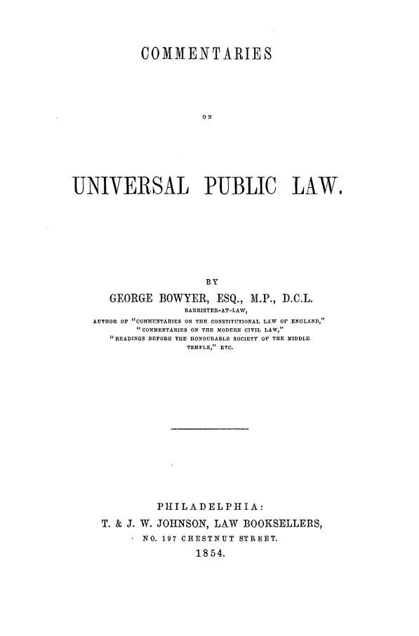 handle is hein.beal/univpu0001 and id is 1 raw text is: COMMENTARIES
ON
UNIVERSAL PUBLIC LAW,
BY
GEORGE BOWYER, ESQ., M.P., D.C.L.
BARRISTER-AT-LAW,
AUTHOR OF COMMENTARIES ON THE CONSTITUTIONAL LAW OF ENGLAND,
COMMENTARIES ON THE MODERN CIVIL LAW,
READINGS BEFORE THE HONOURABLE SOCIETY OF THE MIDDLE
TEfPLE, ETC.
PHILADELPHIA:
T. & J. W. JOHNSON, LAW BOOKSELLERS,
NO. 197 CHESTNUT STREET.
1854.


