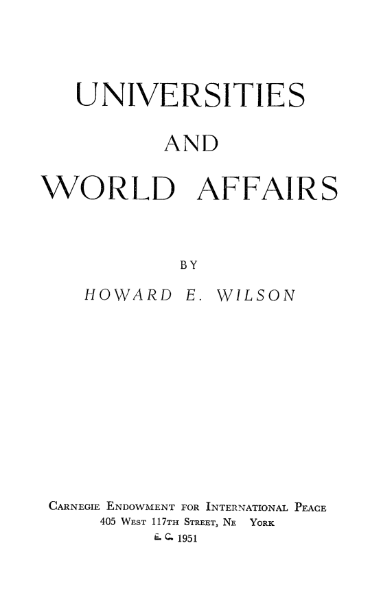 handle is hein.beal/univwoaf0001 and id is 1 raw text is: 




   UNIVERSITIES


           AND


WORLD AFFAIRS



             BY


HOWARD


E.


WILSON


CARNEGIE ENDOWMENT FOR INTERNATIONAL PEACE
     405 WEST 117TH STREET, NE YORK
          EQ 1951



