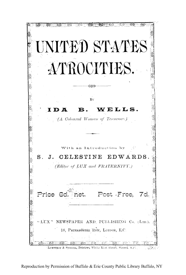 handle is hein.beal/usatro0001 and id is 1 raw text is: NIT           STATES
ATROCITIES.
Bv
IDA       B. WELLS.
(A  Coloured  onml  of TI nee
NVith an Introduci ion by
S. J. CELESTINE EDWARDS.
(Editor of LUX awd FRA,.TERNITY.)
Price Sd net. Post Free, 7d
,LUX NEWSPAIE1 AND PUELISINIG  CoLn
18, PArnEIsN ST 1t  0, Lboana, EC
aiwvrence & symeox, Printers, wNi i> i n:r t eet,  rns  w\
Reproduction by Permission of Buffalo & Erie County Public Library Buffalo, NY



