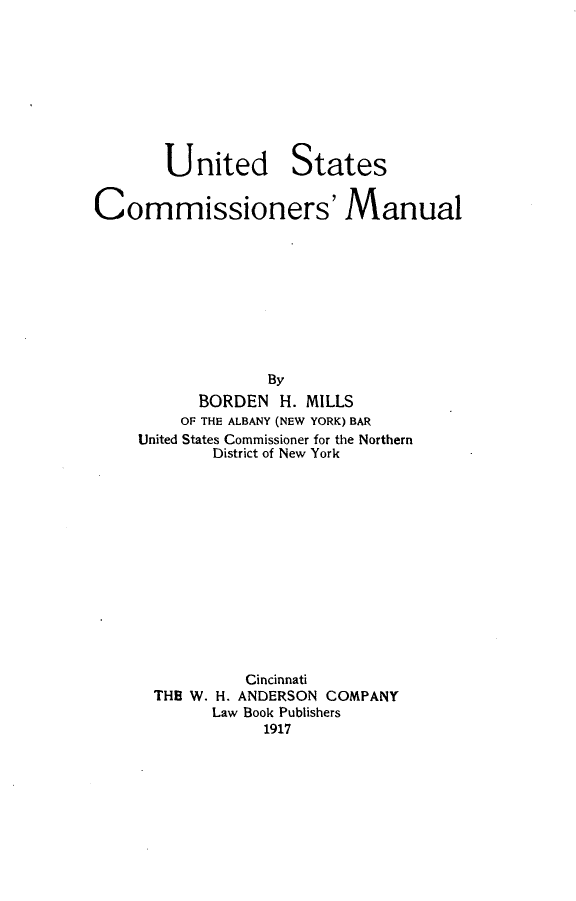 handle is hein.beal/uscomnul0001 and id is 1 raw text is: 









United


States


Commissioners' Manual










                  By
           BORDEN H. MILLS
         OF THE ALBANY (NEW YORK) BAR
     United States Commissioner for the Northern
            District of New York


         Cincinnati
THE W. H. ANDERSON COMPANY
      Law Book Publishers
           1917


