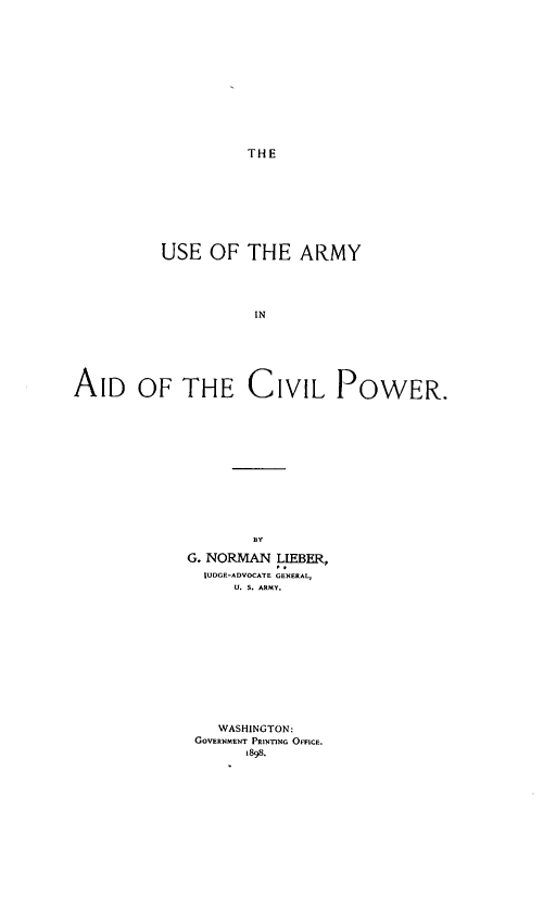 handle is hein.beal/usoteayi0001 and id is 1 raw text is: THE

USE OF THE ARMY
IN
AID OF THE CIVIL POWER.

BY
G. NORMAN LIEBER,
JUDGE-ADVOCATE GENERAL,
U. 5. ARMY.
WASHINGTON:
GOVERNMENT PRINnNG OFFICE.
1898.


