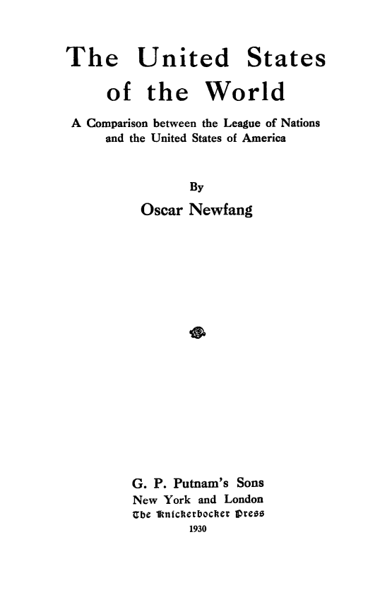 handle is hein.beal/usotwrld0001 and id is 1 raw text is: 



The United


States


     of   the World

A Comparison between the League of Nations
    and the United States of America


                By

         Oscar Newfang


G. P. Putnam's Sons
New York and London
Ube 1ftnickerbocher IVreez
       1930


