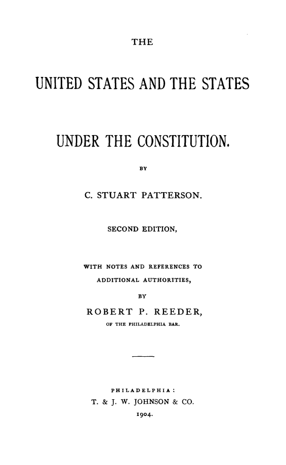handle is hein.beal/usstucn0001 and id is 1 raw text is: THE

UNITED STATES AND THE STATES
UNDER THE CONSTITUTION.
BY
C. STUART PATTERSON.

SECOND EDITION,
WITH NOTES AND REFERENCES TO
ADDITIONAL AUTHORITIES,
BY
ROBERT P. REEDER,
OF THE PHILADELPHIA BAR.

PHILADELPHIA :
T. & J. W. JOHNSON & CO.
1904.


