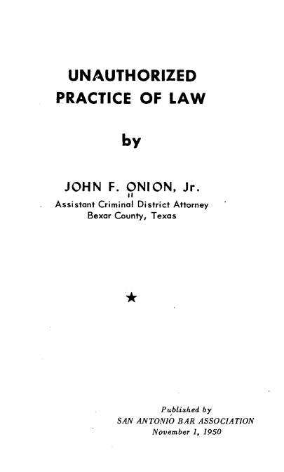 handle is hein.beal/uxpclw0001 and id is 1 raw text is: 





  UNAUTHORIZED

PRACTICE OF LAW



           by



  JOHN   F. ONION,   Jr.
Assistant Criminal District Attorney
     Bexar County, Texas


       Published by
SAN ANTONIO BAR ASSOCIATION
      November 1, 1950


