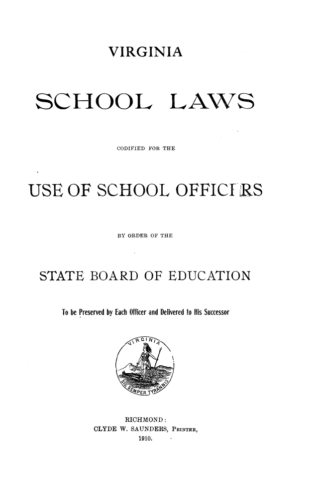 handle is hein.beal/vascholw0001 and id is 1 raw text is: 




VIRGINIA


SCHOOL


LAWS


              CODIFIED FOR THE





USE   OF   SCHOOL OFFICI RS




              BY ORDER OF THE




  STATE   BOARD OF EDUCATION



     To be Preserved by Each Officer and Delivered to His Successor








                 IPERIt#


                 RICHMOND:
           CLYDE W. SAUNDERS, PRINTER,
                  1910.


