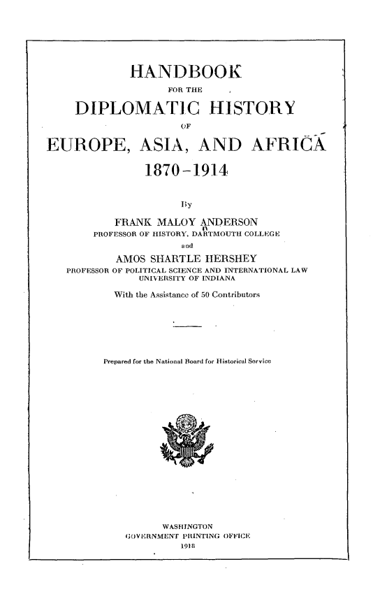 handle is hein.beal/vaspaecfne0001 and id is 1 raw text is: 








              HANDBOOK

                    FOR THE


     DIPLOMATIC HISTORY

                      QF


EUROPE, ASIA, AND AFRICA


                1870-1914



                      By

           FRANK  MALOY   ANDERSON
        PROFESSOR OF HISTORY, DARTMOUTH COLLEGE
                       and

            AMOS SHARTLE   HERSHEY
   PROFESSOR OF POLITICAL SCIENCE AND INTERNATIONAL LAW
               UNIVERSITY OF INDIANA

           With the Assistance of 50 Contributors








           Prepared for the National Board for Historical Service






















                   WASHINGTON
             GOVERNMENT PRINTING OFFICE
                      19111


