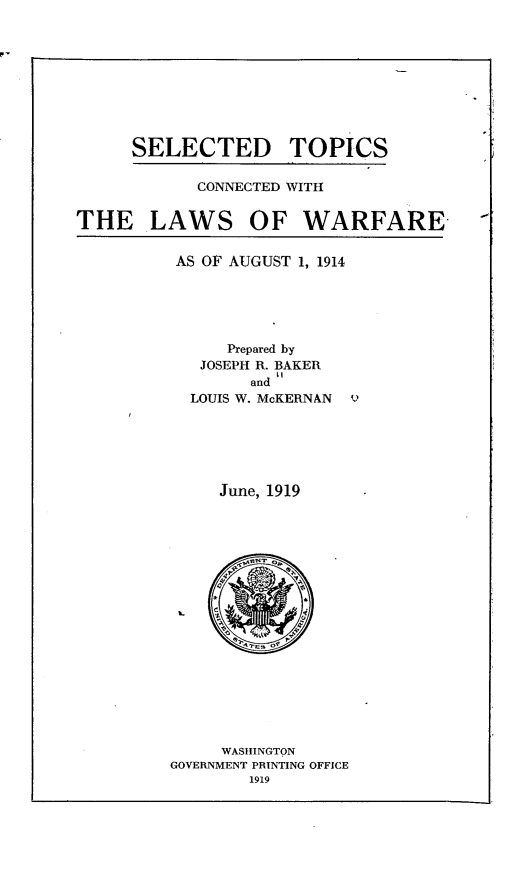 handle is hein.beal/vaspaecfne0002 and id is 1 raw text is: 









SELECTED


TOPICS


CONNECTED WITH


THE LAWS


OF   WARFARE


AS OF AUGUST 1, 1914





      Prepared by
   JOSEPH R. BAKER
        and l
  LOUIS W. McKERNAN 9






     June, 1919


















     WASHINGTON
GOVERNMENT PRINTING OFFICE
        1919


