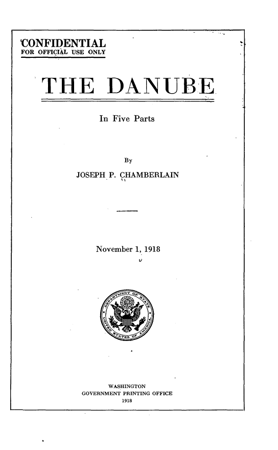 handle is hein.beal/vaspaecfne0003 and id is 1 raw text is: 




CONFIDENTIAL
FOR OFFICIAL USE ONLY


THE DANUBE


    In Five Parts




         By

JOSEPH P. CHAMBERLAIN


November 1, 1918


     WASHINGTON
GOVERNMENT PRINTING OFFICE
       1918


