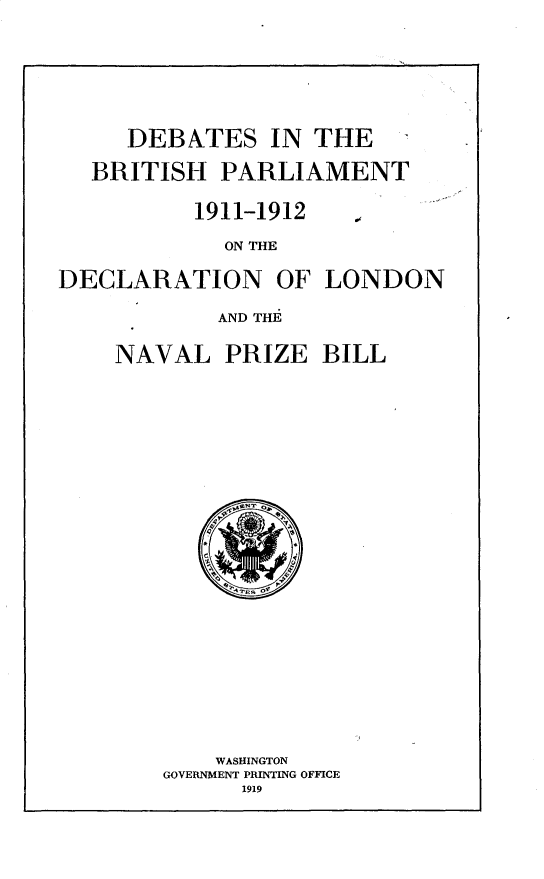 handle is hein.beal/vaspaecfne0004 and id is 1 raw text is: 









   DEBATES IN THE

BRITISH   PARLIAMENT


1911-1912


S


             ON THE


DECLARATION OF LONDON

            AND THE


NAVAL   PRIZE   BILL






























        WASHINGTON
    GOVERNMENT PRINTING OFFICE
          1919


