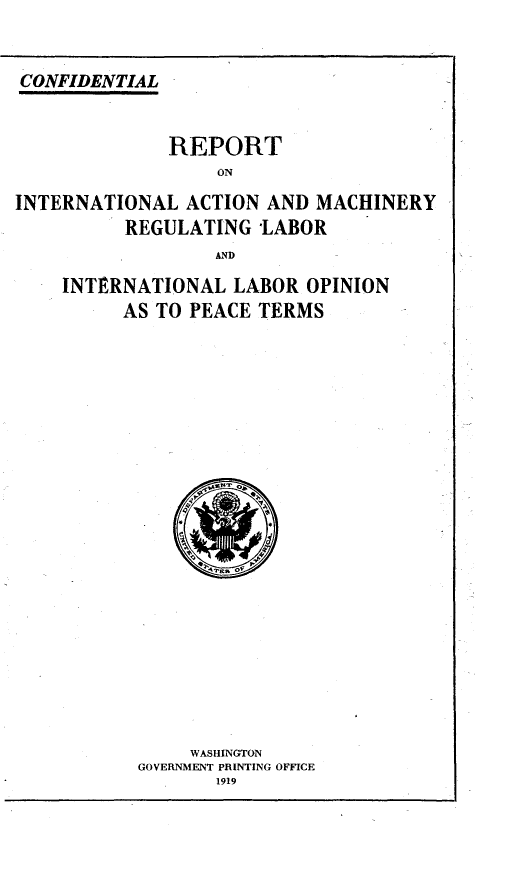 handle is hein.beal/vaspaecfne0010 and id is 1 raw text is: 


CONFIDENTIAL


              REPORT
                  ON
INTERNATIONAL  ACTION  AND MACHINERY
          REGULATING  *LABOR
                  AND
    INTERNATIONAL   LABOR OPINION
          AS TO PEACE TERMS




















                WASHINGTON
           GOVERNMENT PRINTING OFFICE
                  1919


