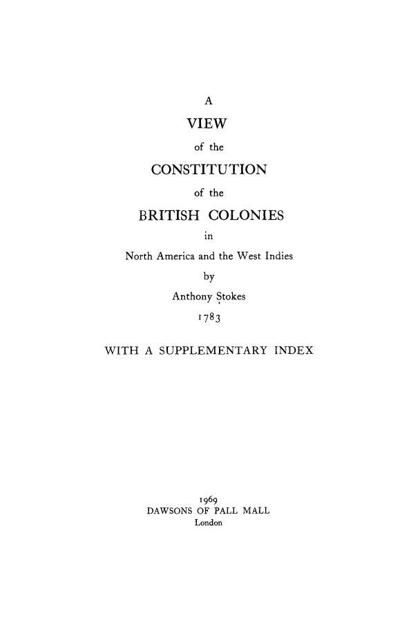 handle is hein.beal/vbcna0001 and id is 1 raw text is: VIEW
of the
CONSTITUTION
of the

BRITISH COLONIES
in
North America and the West Indies
by
Anthony Stokes
1783
WITH A SUPPLEMENTARY INDEX

1969
DAWSONS OF PALL MALL
London


