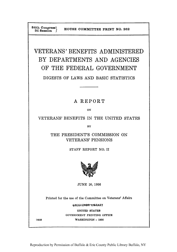 handle is hein.beal/vetbeas0001 and id is 1 raw text is: 84th Congress   HOUSE COMMITTEE PRINT NO. 262
2d Session j
VETERANS' BENEFITS ADMINISTERED
BY DEPARTMENTS AND AGENCIES
OF THE FEDERAL GOVERNMENT
DIGESTS OF LAWS AND BASIC STATISTICS
A REPORT
ON
VETERANS' BENEFITS IN THE UNITED STATES
BY
THE PRESIDENT'S COMMISSION ON
VETERANS' PENSIONS
STAFF REPORT NO. II
JUNE 26, 1956
Printed for the use of the Committee on Veterans' Affairs
GRQVENR-ttSRARY
UNITED STATES
GOVERNMENT PRINTING OFFICE
74839          WASHINGTON : 1956

Reproduction by Permission of Buffalo & Erie County Public Library Buffalo, NY


