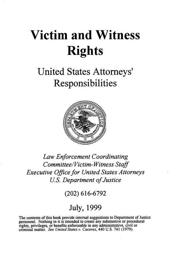 handle is hein.beal/vicwtriusa0001 and id is 1 raw text is: 



    Victim and Witness

                   Rights


       United States Attorneys'

              Responsibilities









         Law  Enforcement   Coordinating
         Committee/Victim-   Witness  Staff
   Executive  Office for United States Attorneys
            U.S. Department   ofJustice

                  (202) 616-6792

                    July, 1999
The contents of this book provide internal suggestions to Department of Justice
personnel. Nothing in it is intended to create any substantive or procedural
rights, privileges, or benefits enforceable in any administrative, civil or
crinunal matter. See United States v. Caceres, 440 U.S. 741 (1979).


