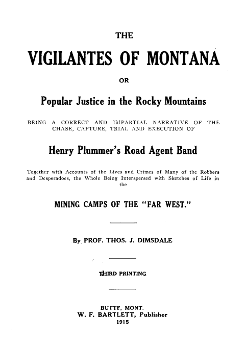handle is hein.beal/viglmtn0001 and id is 1 raw text is: 



                      THE



VIGILANTES OF MONTANA

                       OR


    Popular Justice in the Rocky Mountains


BEING A CORRECT AND IMPARTIAL NARRATIVE OF THE
      CHASE, CAPTURE, TRIAL AND EXECUTION OF


      Henry Plummer's Road Agent Band


Together with Accounts of the Lives and Crimes of Many of the Robbers
and Desperadoes, the Whole Being Interspersed with Sketches of Life in
                       the


       MINING CAMPS OF THE FAR WEST.




           By PROF. THOS. J. DIMSDALE




                  TA-IIRD PRINTING




                  BUrTF, MONT.
             W. F. BARTLETT, Publisher
                      1915


