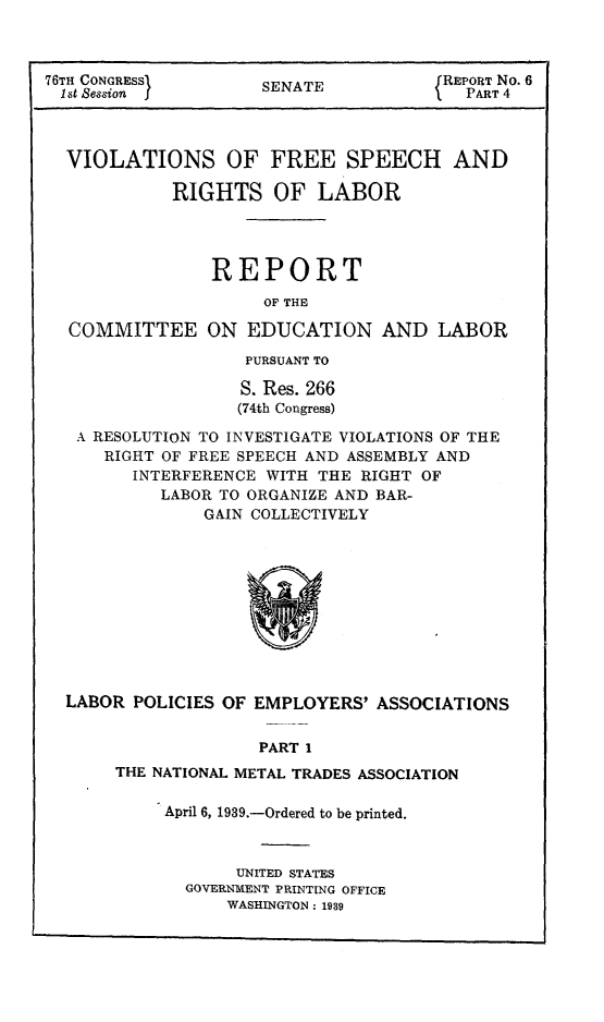 handle is hein.beal/viofsrla0004 and id is 1 raw text is: 76TH CONGRESS        SENATE            REPORT No. 6
1st Session  I                          PART 4
VIOLATIONS OF FREE SPEECH AND
RIGHTS OF LABOR
REPORT
OF THE
COMMITTEE ON EDUCATION AND LABOR
PURSUANT TO
S. Res. 266
(74th Congress)
A RESOLUTION TO INVESTIGATE VIOLATIONS OF THE
RIGHT OF FREE SPEECH AND ASSEMBLY AND
INTERFERENCE WITH THE RIGHT OF
LABOR TO ORGANIZE AND BAR-
GAIN COLLECTIVELY

LABOR POLICIES OF EMPLOYERS' ASSOCIATIONS
PART 1
THE NATIONAL METAL TRADES ASSOCIATION

April 6, 1939.-Ordered to be printed.
UNITED STATES
GOVERNMENT PRINTING OFFICE
WASHINGTON: 1939


