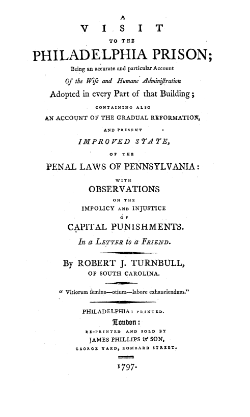 handle is hein.beal/vsphlpr0001 and id is 1 raw text is: 

                    A

           V    I   S   I   T

                 TO THE


PHILADELPHIA PRISON;
         Being an accurate and particular Account

       Of the l~fe and Humane Adminjiration

    Adopted in every Part of that Building;

              CONTAINING ALSO

   AN ACCOUNT OF THE GRADUAL REFORMATIO1%
                AND PRESENT

          IMPROVED STATE,

                 OP TUE

   PENAL LAWS OF PENNSYLVANIA:
                   WITH
             OBSERVATIONS
                  ON THE
           IMPOLICY AND INJUSTICE
                    OF

        CAPITAL PUNISHMENTS.

          In a LEET.R to a FRIEND.


       By ROBERT J. TURNBULL,
             OF SOUTH CAROLINA.


      c Vitiorum femina-otiurn-labore exhauriendum.


           PHILADELPHIA: PRINTED.

                  tnon:
            RE-PRINTED AND SOLD BY
            JAMES PHILLIPS &q SON,
          GEORGE YARD, LOMBARD STREET.


                   1797.


