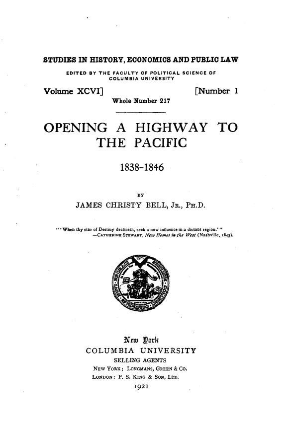 handle is hein.beal/wani0001 and id is 1 raw text is: 







STUDIES  IN HISTORY, ECONOMICS  AND PUBLIC  LAW

      EDITED BY THE FACULTY OF POLITICAL SCIENCE OF
                COLUMBIA UNIVERSITY

Volume  XCVI]                        [Number   1
                 Whole Number 217



OPENING A HIGHWAY TO

             THE PACIFIC


                   1838-1846



                       BY
        JAMES  CHRISTY   BELL, JR., PH.D.


   'When thy star of Destiny declineth, seek a new influence in a distant region.'
            -CATHERINE STEWART, New Homes ix the West (Nashville, 1843).














                    Nw  Lork
           COLUMBIA UNIVERSITY
                 SELLING AGENTS
            NEW YORK; LONGMANs, GREEN & CO.
            LONDON: P. S. KING & SON, LTD.
                      1921


