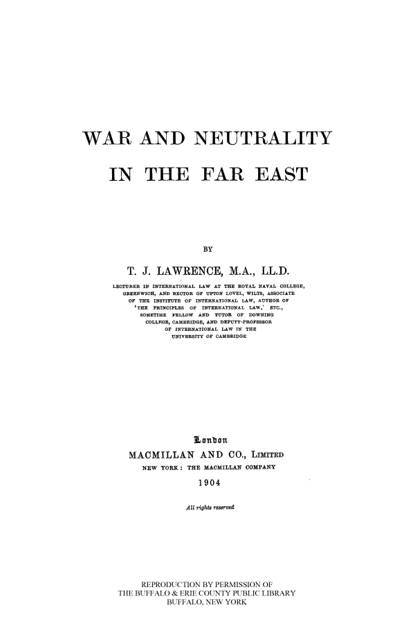 handle is hein.beal/warneut0001 and id is 1 raw text is: WAR AND NEUTRALITY
IN THE FAR EAST
BY
T. J. LAWRENCE, M.A., LL.D.
LECTURER IN INTERNATIONAL LAW AT THE ROYAL NAVAL COLLEGE,
GREENWICH, AND RECTOR OF UPTON LOVEL, WILTS, ASSOCIATE
OF THE INSTITUTE OF INTERNATIONAL LAW, AUTHOR OF
'THE PRINCIPLES OF INTERNATIONAL LAW,' ETC.,
SOMETIME FELLOW AND TUTOR OF DOWNING
COLLEGE, CAMBRIDGE, AND DEPUTY-PROFESSOR
OF INTERNATIONAL LAW IN THE
UNIVERSITY OF CAMBRIDGE
Lonban
MACMILLAN AND CO., LIMITED
NEW YORK: THE MACMILLAN COMPANY
1904

All iights resmved
REPRODUCTION BY PERMISSION OF
THE BUFFALO & ERIE COUNTY PUBLIC LIBRARY
BUFFALO, NEW YORK


