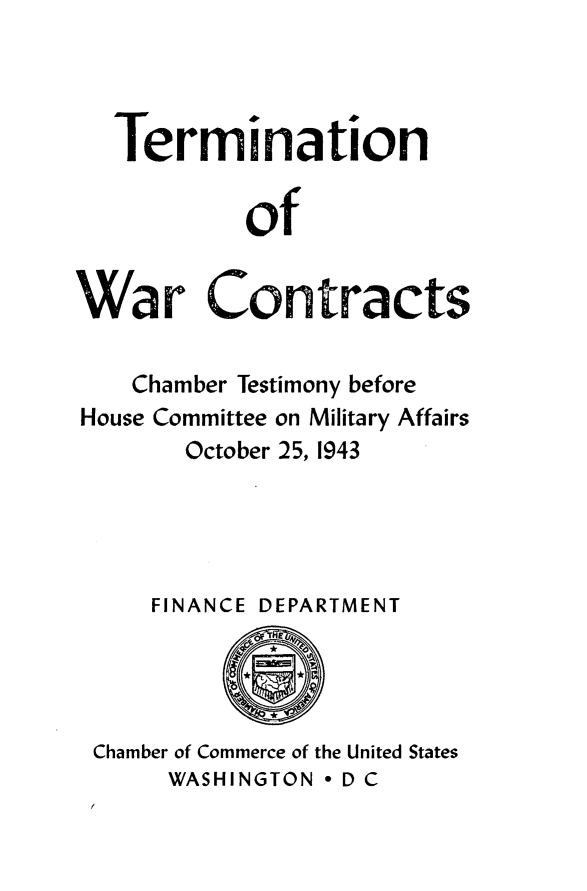 handle is hein.beal/wcthb0001 and id is 1 raw text is: 



   Termination

           of


War Contracts


   Chamber Testimony before
House Committee on Military Affairs
       October 25, 1943




     FINANCE DEPARTMENT


Chamber of Commerce of the United States
     WASHINGTON - D C


