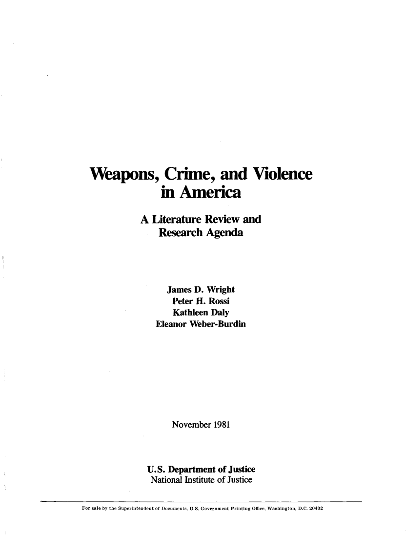 handle is hein.beal/weacrm0001 and id is 1 raw text is: 















  Weapons, Crime, and Violence

                 in America

             A Literature Review and
                 Research Agenda




                   James D. Wright
                   Peter H. Rossi
                   Kathleen Daly
                Eleanor Weber-Burdin









                    November 1981



              U.S. Department of Justice
              National Institute of Justice

For sale by the Superintendent of Documents, U.S. Government Printing Office, Washington, D.C. 20402


