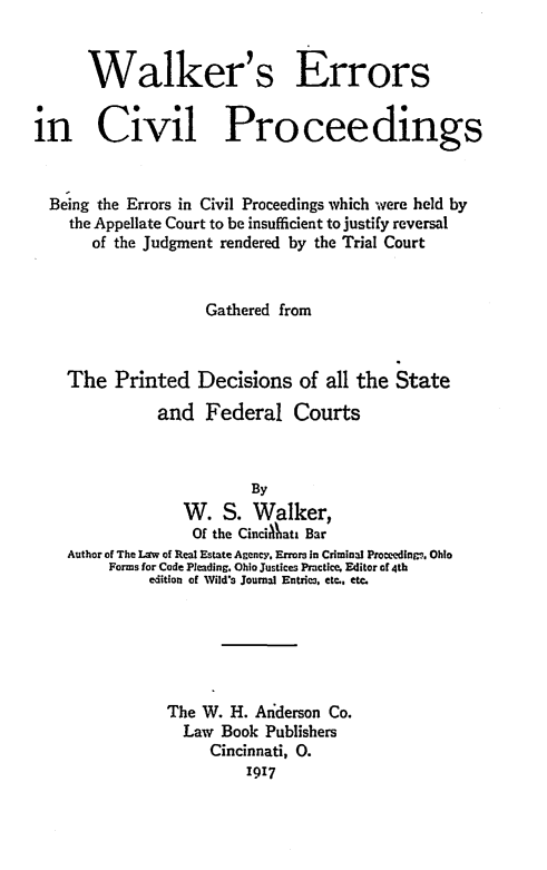 handle is hein.beal/wecvp0001 and id is 1 raw text is: 


      Walker's Errors


in Civil Proceedings


  Being the Errors in Civil Proceedings which were held by
    the Appellate Court to be insufficient to justify reversal
       of the Judgment rendered by the Trial Court


                    Gathered from



    The   Printed  Decisions   of  all the State

               and  Federal Courts



                          By
                  W.  S.  Walker,
                  Of the CinciAata Bar
    Author of The Lrw of Real Estate Agency. Errors in Criminal Proceedinm. Ohio
         Forms for Code Pleading. Ohio Justices Practice. Editor of 4th
              edition of Wild's Journal Entries, etc., etc.






                The W. H. Anderson Co.
                  Law Book Publishers
                     Cincinnati, 0.
                         1917


