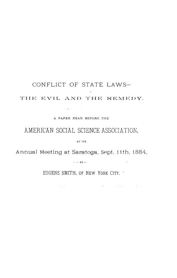 handle is hein.beal/wefl0001 and id is 1 raw text is: 














     CONFLICT   OF  STATE  LAWS-

 TIlIK VFVIL1  A ND  TI1HE, NEN XI FDY'V.


           A PAPER READ BEFORE THE

   AMERICAN SOCIAL SCIENCE ASSOCIATION,

                  AT ITS

Annual Meeting at Saratoga, Sept. 14th, 1884,
                 - -. BY-


EUGENE SMITH, OF NEW YORK CITY, '


