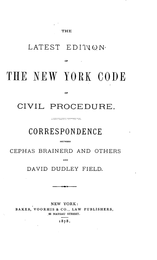 handle is hein.beal/wets0001 and id is 1 raw text is: 



THE


LATEST


THE   NEW YORK CODE

              or~


CIVIL


PROCEDURE.


CORRESPONDENCE
       BXTWEN


CEPHAS BRAINERD AND


OTHERS


AND


   DAVID DUDLEY FIELD.





        NEW YORK:
BAKER, VOORHIS & CO., LAW PUBLISHERS,
        .66 NASSAU STREET.
          1878.


EDIr'l4 ON


