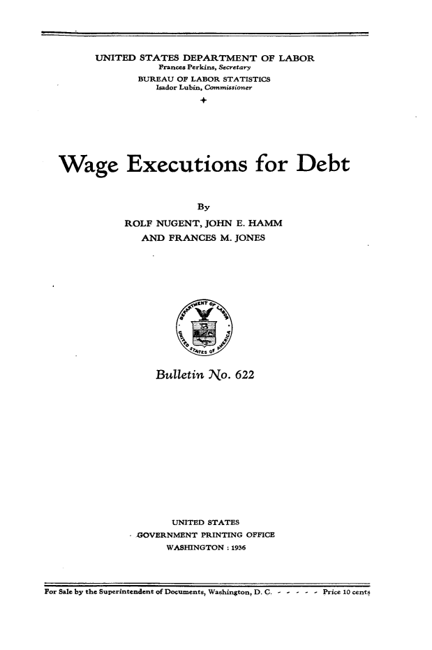 handle is hein.beal/wgexdt0001 and id is 1 raw text is: 





         UNITED  STATES  DEPARTMENT   OF  LABOR
                    Frances Perkins, Secretary
                 BUREAU OF LABOR STATISTICS
                    Isador Lubin, Commissioner










  Wage Executions for Debt




                           By

              ROLF  NUGENT, JOHN  E. HAMM

                 AND  FRANCES  M. JONES










                          't2tNT 01


                            ESof


                    Bulletin No.  622


















                       UNITED STATES
                GOVERNMENT  PRINTING OFFICE
                      WASHINGTON: 1936




For Sale by the Superintendent of Documents, Washington, D. C. - - - - - - Price 10 cents



