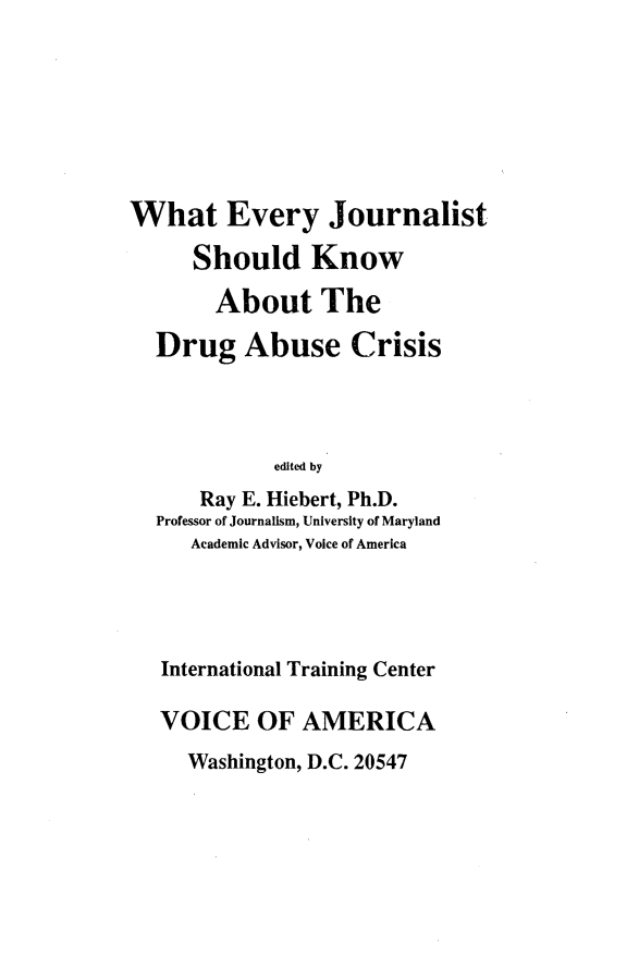 handle is hein.beal/whevjrnls0001 and id is 1 raw text is: 







What Every Journalist

     Should Know

       About The

  Drug Abuse Crisis




            edited by
      Ray E. Hiebert, Ph.D.
  Professor of Journalism, University of Maryland
     Academic Advisor, Voice of America




   International Training Center

   VOICE   OF  AMERICA
     Washington, D.C. 20547


