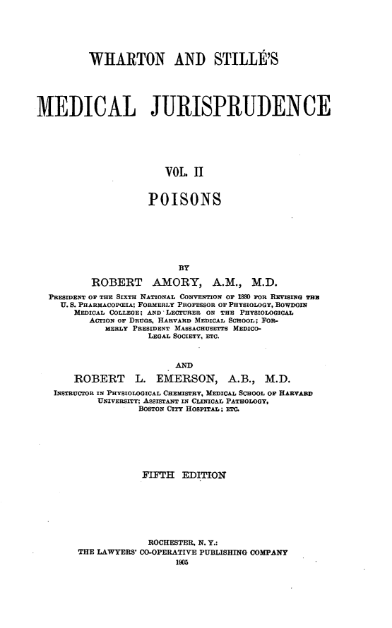 handle is hein.beal/whstmj0002 and id is 1 raw text is: WHARTON AND STILLE'S
MEDICAL JURISPRUDENCE
VOL. II
POISONS

BY
ROBERT AMORY, A.M., M.D.
PRESIDENT OF THE SIXTH NATIONAL CONVENTION OF 1880 FOR REVSINem Tru
U. S. PHARMACOP(EIA; FORMERLY PROFESSOR OF PHYSIOLOGY, BOWDOIN
MEDICAL COLLEGE; AND LECTURER ON THE PHYSIOLOGICAL
ACTION OF DRUGS, HARVARD MEDICAL SCHOOL; FOR-
MERLY PRESIDENT MASSACHUSETTS MEDICO-
LEGAL SOCIETY, ETC.
AND
ROBERT L. EMERSON, A.B., M.D.
INSTRUCTOR IN PHYSIOLOGICAL CHEMISTRY, MEDICAL SCHOOL OF HARVARD
UNIVERSITY; ASSISTANT IN CLINICAL PATHOLOGY,
BOSTON CITY HOSPITAL; ETC.
FIFTH EDITION
ROCHESTER, N. Y.:
THE LAWYERS' CO-OPERATIVE PUBLISHING COMPANY
1905


