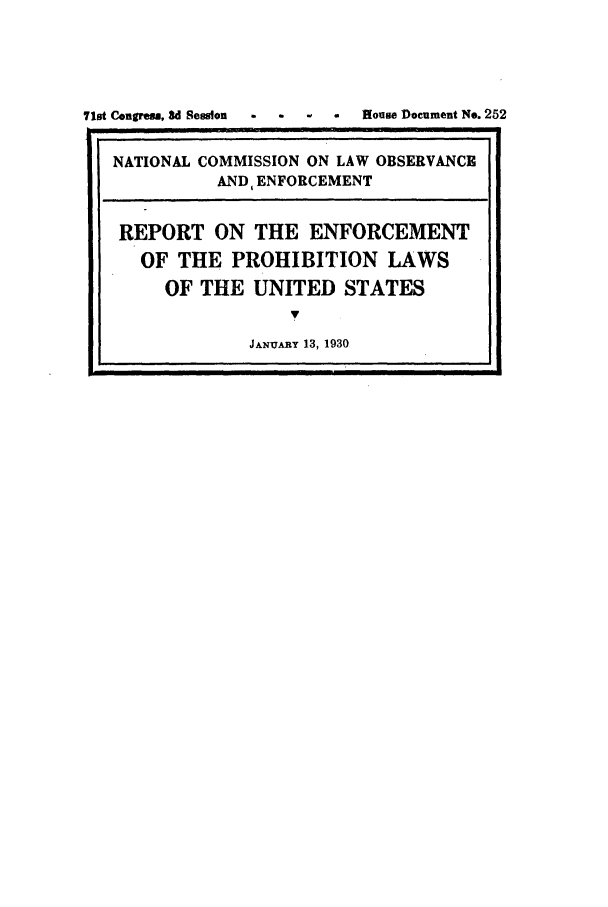 handle is hein.beal/wickcomr0001 and id is 1 raw text is: 71st Congress, 3d Session  .  .  .  .  House Document No. 252
NATIONAL COMMISSION ON LAW OBSERVANCE
AND, ENFORCEMENT
REPORT ON THE ENFORCEMENT
OF THE PROHIBITION LAWS
OF THE UNITED STATES
7
JANXIAY 13, 1930


