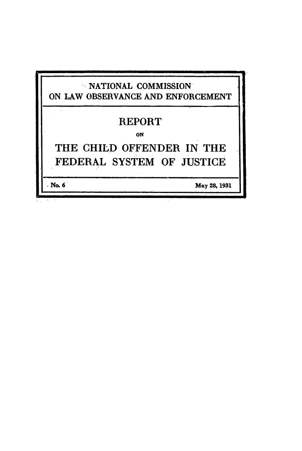 handle is hein.beal/wickcomr0006 and id is 1 raw text is: NATIONAL COMMISSION
ON LAW OBSERVANCE AND ENFORCEMENT
REPORT
ON
THE CHILD OFFENDER IN THE
FEDERAL SYSTEM OF JUSTICE
No. 6                   May 28, 1931



