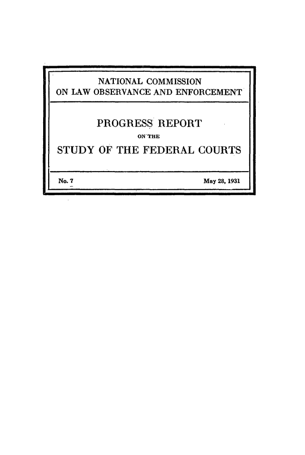 handle is hein.beal/wickcomr0007 and id is 1 raw text is: NATIONAL COMMISSION
ON LAW OBSERVANCE AND ENFORCEMENT
PROGRESS REPORT
ON THE
STUDY OF THE FEDERAL COURTS

No. 7

May 28, 1931


