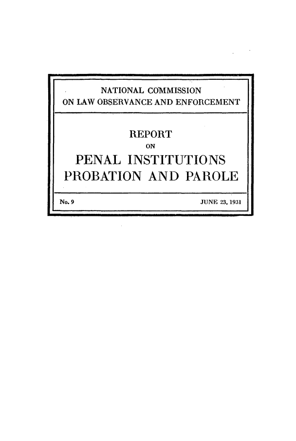 handle is hein.beal/wickcomr0009 and id is 1 raw text is: NATIONAL COMMISSION
ON LAW OBSERVANCE AND ENFORCEMENT
REPORT
ON
PENAL INSTITUTIONS
PROBATION AND PAROLE
No. 9                    JUNE 23, 1931


