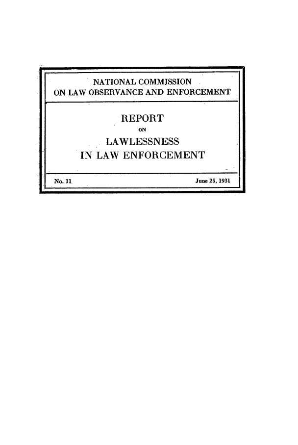 handle is hein.beal/wickcomr0011 and id is 1 raw text is: NATIONAL COMMISSION
ON LAW OBSERVANCE AND ENFORCEMENT
REPORT
ON
LAWLESSNESS
IN LAW ENFORCEMENT
No. 11                  June 25, 1931


