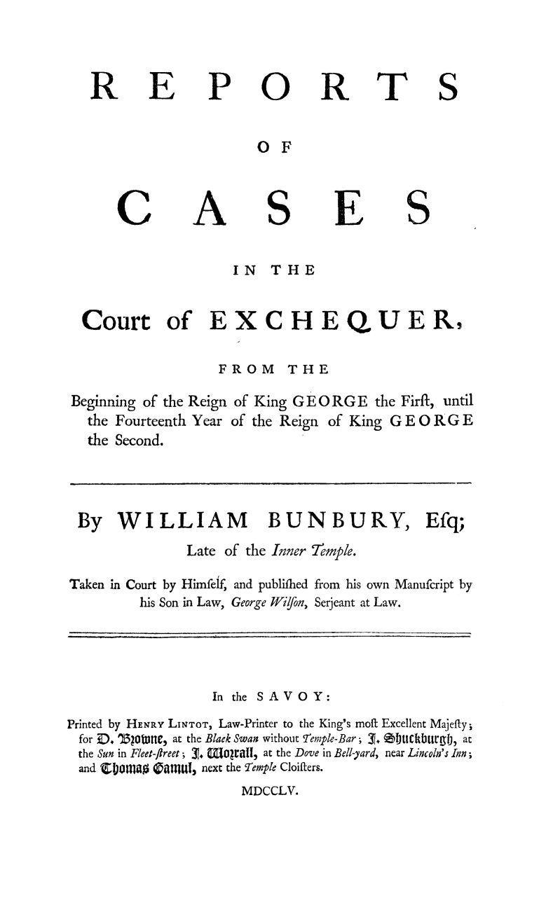handle is hein.beal/wilde0001 and id is 1 raw text is: 



R


E


P


0


R


T


S


OF


C


A


S


E


S


                      IN   THE


 Court of EXCHEQUER,,

                    FROM THE

Beginning of the Reign of King G E 0 RG E the Firfl, until
  the Fourteenth Year of the Reign of King G E OR G E
  the Second.


By WILLIAM BUNBURY, Efq;
                Late of the Inner 7emple.

Taken in Court by Himfelf, and publifhed from his own Manufcript by
         his Son in Law, George Wilfon, Serjeant at Law.


                   In the SAVOY:
Printed by HENRY LiNTOT, Law-Printer to the King's moft Excellent Majefty;
  for Z, '))tune, at the Black Swan without !temple-Bar; '-T. 0)UCkbUr , at
  the Sun in Fleet-ftreet; 31.  oriall, at the Dove in Bell-yard, near Lincoln's Inn;
  and 'CI01inag 0anUI,, next the Temple Cloifters.
                       MDCCLV.


