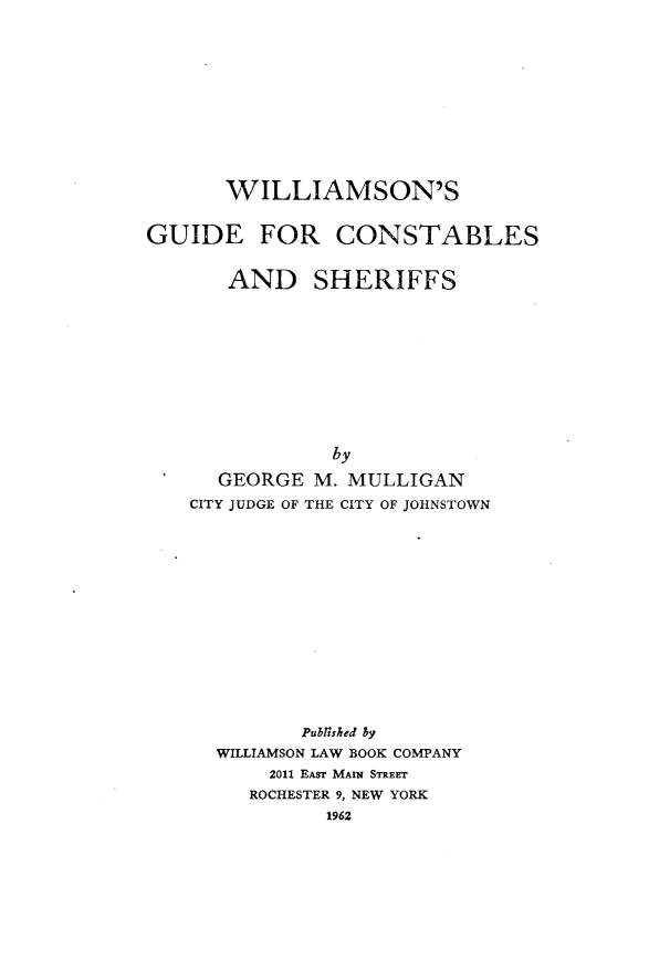 handle is hein.beal/wilgcs0001 and id is 1 raw text is: WILLIAMSON'S
GUIDE FOR CONSTABLES
AND SHERIFFS
by
GEORGE M. MULLIGAN
CITY JUDGE OF THE CITY OF JOHNSTOWN
Pubrlsbed by
WILLIAMSON LAW BOOK COMPANY
2011 EAsr MAIN STREET
ROCHESTER 9, NEW YORK
1962


