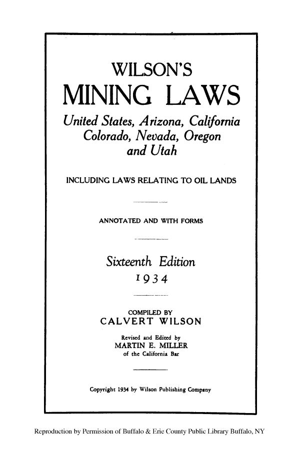 handle is hein.beal/wilusaz0001 and id is 1 raw text is: ï»¿WILSON'S
MINING LAWS
United States, Arizona, California
Colorado, Nevada, Oregon
and Utah
INCLUDING LAWS RELATING TO OIL LANDS
ANNOTATED AND WITH FORMS
Sixteenth Edition
'934
COMPILED BY
CALVERT WILSON

Revised and Edited by
MARTIN E. MILLER
of the California Bar
Copyright 1934 by Wilson Publishing Company

Reproduction by Permission of Buffalo & Erie County Public Library Buffalo, NY


