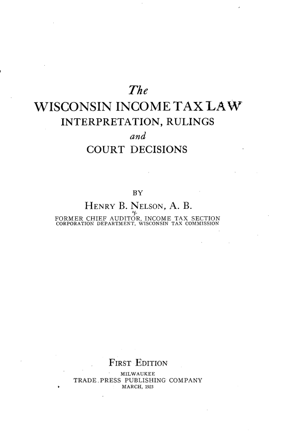 handle is hein.beal/wisinctxlw0001 and id is 1 raw text is: The
WISCONSIN INCOME TAX LAW
INTERPRETATION, RULINGS
and
COURT DECISIONS
BY
HENRY B. NELSON, A. B.
IE.
FORMER CHIEF AUDITOR, INCOME TAX SECTION
CORPORATION DEPARTMENT, WISCONSIN TAX COMMISSION

FIRST EDITION
MILWAUKEE
TRADE. PRESS PUBLISHING COMPANY
MARCH, 1923


