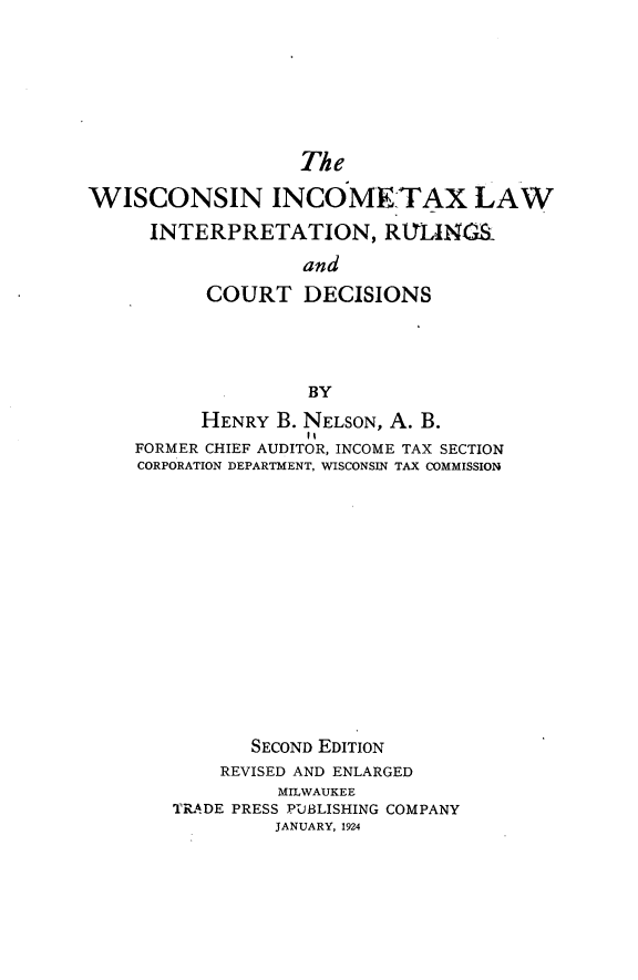 handle is hein.beal/witlir0001 and id is 1 raw text is: The
WISCONSIN INCOME TAX LAW
INTERPRETATION, RIYIANG
and
COURT DECISIONS
BY
HENRY B. NELSON, A. B.
FORMER CHIEF AUDITOR, INCOME TAX SECTION
CORPORATION DEPARTMENT, WISCONSIN TAX COMMISSION
SECOND EDITION
REVISED AND ENLARGED
MILWAUKEE
TRADE PRESS PUBLISHING COMPANY
JANUARY, 1924


