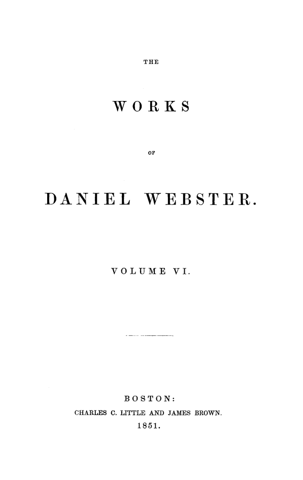 handle is hein.beal/wkdwebs0006 and id is 1 raw text is: 





THE


        WORKS




            OF





]DANIEL WEBSTER.


    VOLUME VI.














      BOSTON:
CHARLES C. LITTLE AND JAMES BROWN.


1851.


