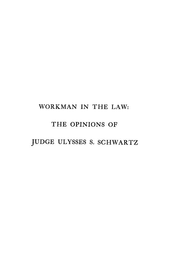 handle is hein.beal/wkmlwo0001 and id is 1 raw text is: 













  WORKMAN IN THE LAW:

    THE OPINIONS OF

JUDGE ULYSSES S. SCHWARTZ


