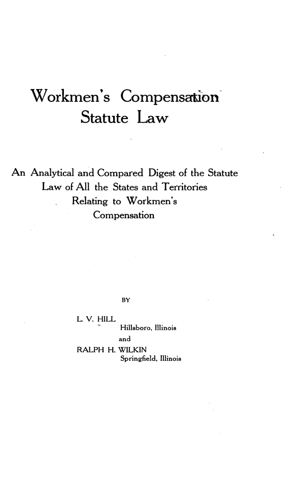 handle is hein.beal/wkncnstlw0001 and id is 1 raw text is: 









    Workmen's Compensation

              Statute Law





An  Analytical and Compared Digest of the Statute
      Law  of All the States and Territories
         *  Relating to Workmen's
                Compensation








                      BY

             L. V. HILL
                      Hillsboro, Illinois
                      and
             RALPH H. WILKIN
                      Springfield, Illinois



