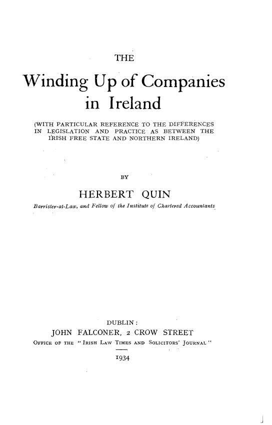 handle is hein.beal/wnduire0001 and id is 1 raw text is: 






                     THE


Winding Up of Companies


               in   Ireland

   (WITH PARTICULAR REFERENCE TO THE DIFFERENCES
   IN LEGISLATION AND PRACTICE AS BETWEEN THE
      IRISH FREE STATE AND NORTHERN IRELAND)




                       BY

             HERBERT QUIN
   Barrister-at-Law, and Fellow of the Institute of Chartered Accountants


                 DUBLIN:
    JOHN  FALCONER,   2 CROW  STREET
OFFICE OF THE  IRISH LAW TIMES AND SOLICITORS JOURNAL

                   1934


j



