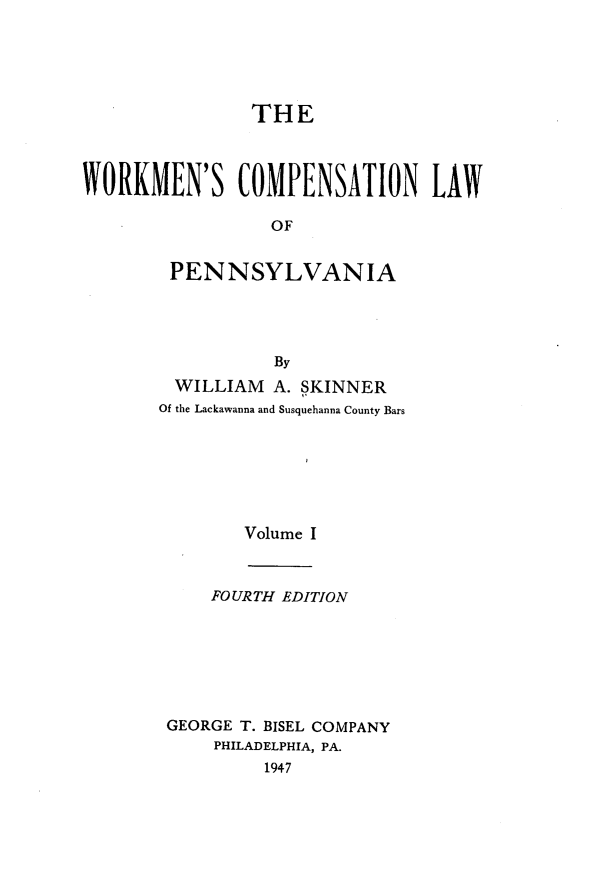 handle is hein.beal/wocolp0001 and id is 1 raw text is: 





                THE



WORKMEN'S COMPENSATION LiA

                  OF


        PENNSYLVANIA




                  By
         WILLIAM  A. SKINNER
       Of the Lackawanna and Susquehanna County Bars







               Volume I


    FOURTH EDITION







GEORGE T. BISEL COMPANY
    PHILADELPHIA, PA.
         1947


