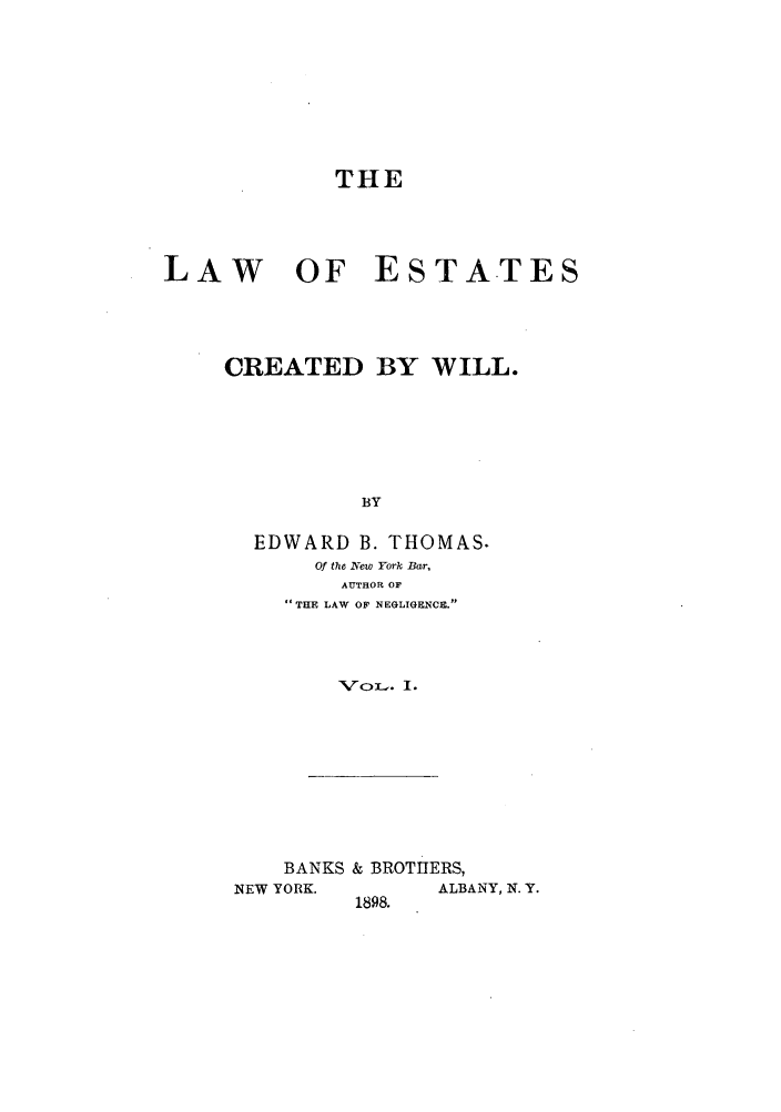 handle is hein.beal/woescrea0001 and id is 1 raw text is: THE
LAW OF ESTATES
CREATED BY WILL.
BY
EDWARD B. THOMAS.
Of the Nvew York Bar,
AUTHOR OF
' THE LAW OF NEGLIGENCE.
Xror_ . I.

BANKS & BROTHERS,
NEW YORK.          ALBANY, N. Y.
1898.


