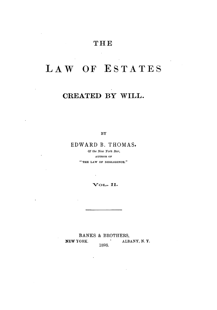 handle is hein.beal/woescrea0002 and id is 1 raw text is: THE
LAW OF ESTATES
CREATED BY WILL.
BY
EDWARD B. THOMAS,
Of the New York Bar,
AUTHOR OF
THE LAW OF NEGLIGENCE.

'VoL. II.

BANKS & BROTHERS,
NEW YORK.          ALBANY, N. Y.
1898.


