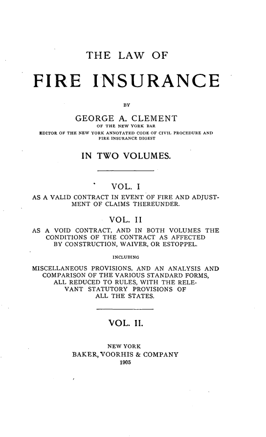 handle is hein.beal/wofirnce0002 and id is 1 raw text is: THE LAW OF
FIRE INSURANCE
BY
GEORGE A. CLEMENT
OF THE NEW YORK BAR
EDITOR OF THE NEW YORK ANNOTATED CODE OF CIVIL PROCEDURE AND
FIRE INSURANCE DIGEST
IN TWO VOLUMES.
*   VOL. I
AS A VALID CONTRACT IN EVENT OF FIRE AND ADJUST-
MENT OF CLAIMS THEREUNDER.
VOL. II
AS A VOID CONTRACT, AND IN BOTH VOLUMES THE
CONDITIONS OF THE CONTRACT AS AFFECTED
BY CONSTRUCTION, WAIVER, OR ESTOPPEL.
INCLUDING
MISCELLANEOUS PROVISIONS, AND AN ANALYSIS AND
COMPARISON OF THE VARIOUS STANDARD FORMS,
ALL REDUCED TO RULES, WITH THE RELE-
VANT STATUTORY PROVISIONS OF
ALL THE STATES.

VOL. II.
NEW YORK
BAKER, VOORHIS & COMPANY
1905


